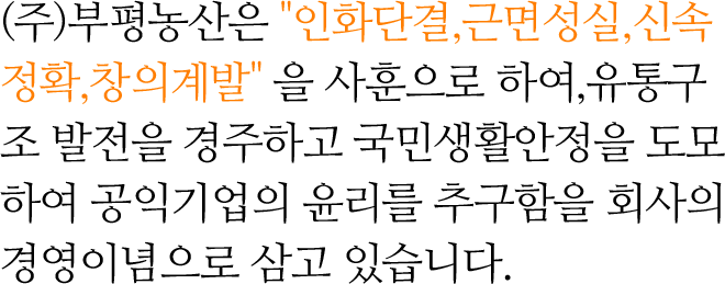 (주)부평농산은 인화단결, 근면성실, 신속정확, 창의계발 을 사훈으로 하여,유통구조 발전을 경주하고 국민생활안정을 도모하여 공익기업의 윤리를 추구함을회사의 경영이념으로 삼고 있습니다.